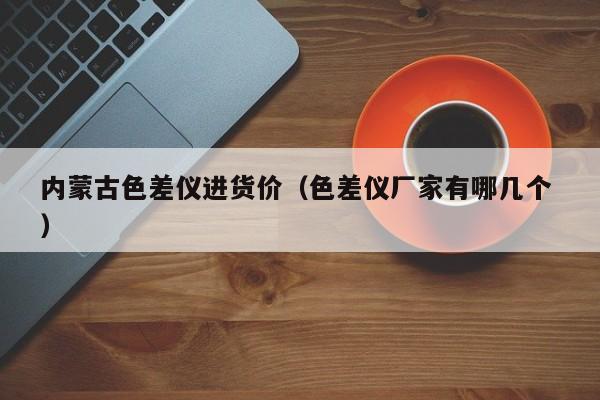 內(nèi)蒙古色差儀進(jìn)貨價（色差儀廠家有哪幾個 ）