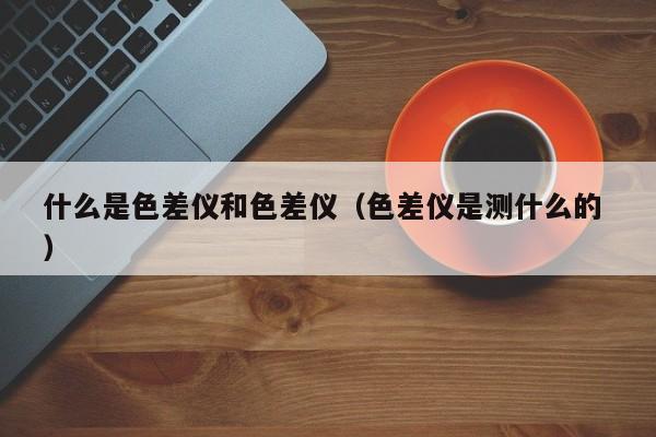 什么是色差儀和色差儀（色差儀是測(cè)什么的 ）