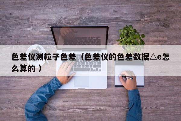 色差儀測(cè)粒子色差（色差儀的色差數(shù)據(jù)△e怎么算的 ）