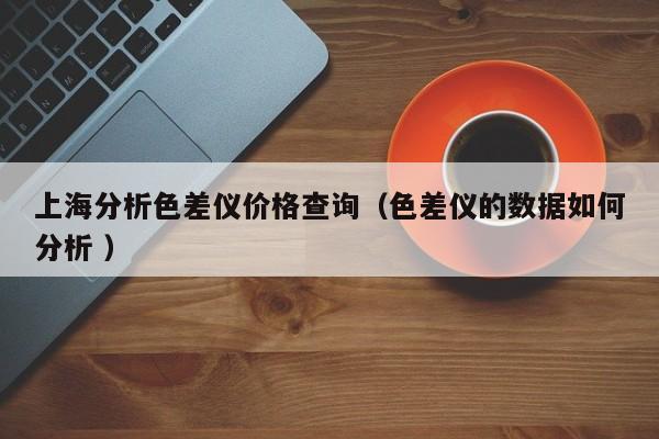 上海分析色差儀價(jià)格查詢（色差儀的數(shù)據(jù)如何分析 ）