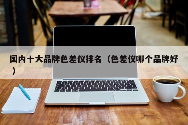 國(guó)內(nèi)十大品牌色差儀排名（色差儀哪個(gè)品牌好 ）