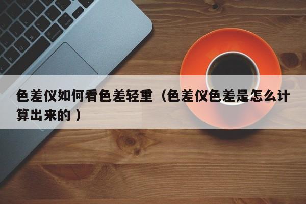 色差儀如何看色差輕重（色差儀色差是怎么計(jì)算出來(lái)的 ）