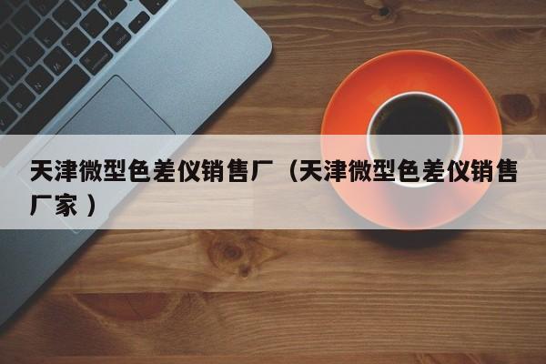 天津微型色差儀銷售廠(天津微型色差儀銷售廠家 )