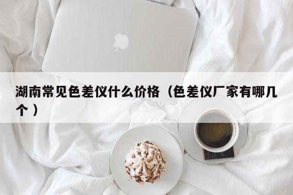 湖南常見色差儀什么價格（色差儀廠家有哪幾個 ）