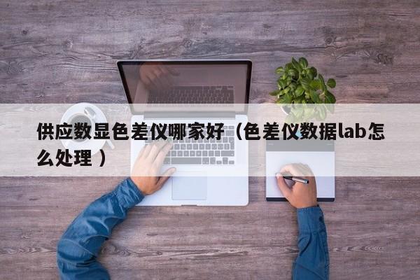 供應(yīng)數(shù)顯色差儀哪家好（色差儀數(shù)據(jù)lab怎么處理 ）