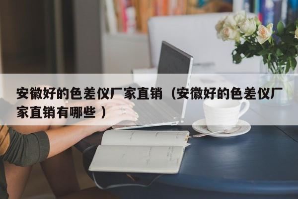 安徽好的色差儀廠家直銷(xiāo)（安徽好的色差儀廠家直銷(xiāo)有哪些 ）