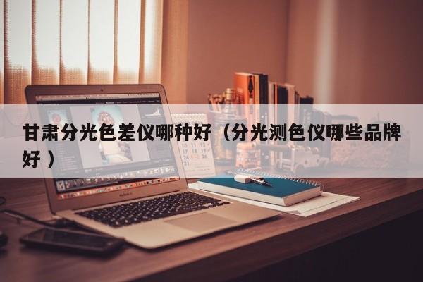 甘肅分光色差儀哪種好（分光測色儀哪些品牌好 ）