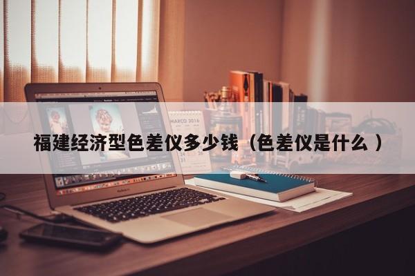 福建經(jīng)濟(jì)型色差儀多少錢（色差儀是什么 ）