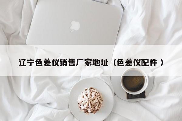 遼寧色差儀銷(xiāo)售廠家地址（色差儀配件 ）