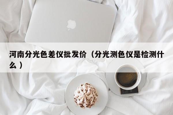 河南分光色差儀批發(fā)價(jià)（分光測(cè)色儀是檢測(cè)什么 ）