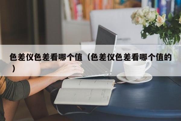 色差儀色差看哪個(gè)值（色差儀色差看哪個(gè)值的 ）