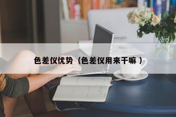色差儀優(yōu)勢(shì)（色差儀用來干嘛 ）