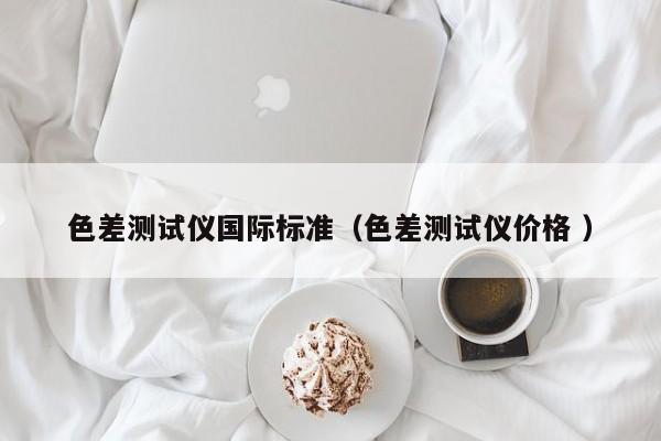 色差測(cè)試儀國(guó)際標(biāo)準(zhǔn)（色差測(cè)試儀價(jià)格 ）