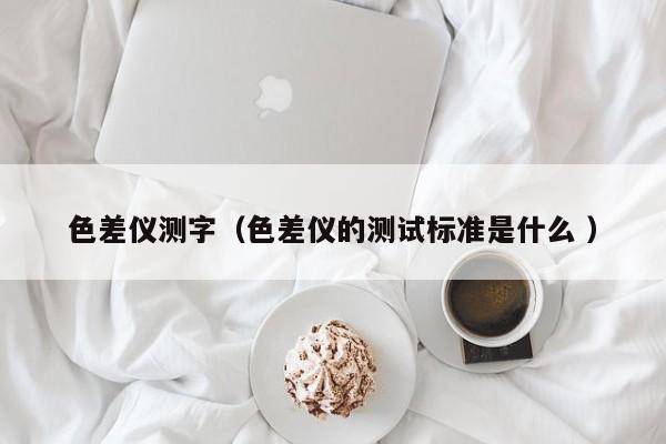 色差儀測字（色差儀的測試標(biāo)準(zhǔn)是什么 ）