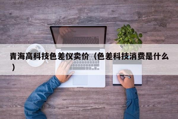 青海高科技色差儀賣價(jià)（色差科技消費(fèi)是什么 ）