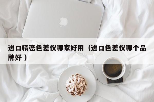 進(jìn)口精密色差儀哪家好用（進(jìn)口色差儀哪個品牌好 ）