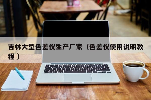 吉林大型色差儀生產(chǎn)廠家（色差儀使用說明教程 ）