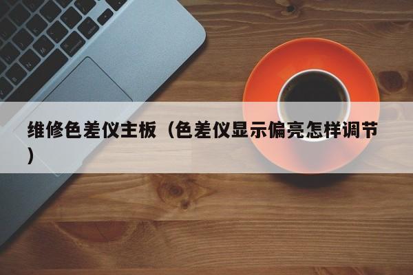維修色差儀主板（色差儀顯示偏亮怎樣調節(jié) ）