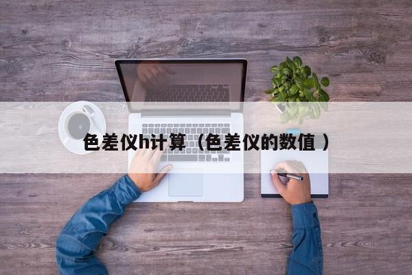 色差儀h計(jì)算（色差儀的數(shù)值 ）