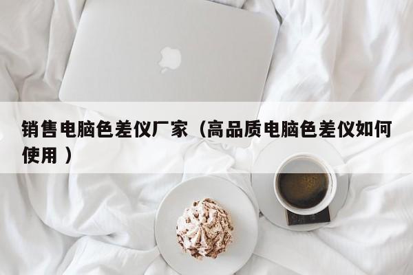 銷售電腦色差儀廠家（高品質電腦色差儀如何使用 ）