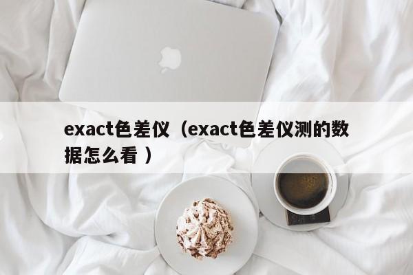 exact色差儀（exact色差儀測的數(shù)據(jù)怎么看 ）